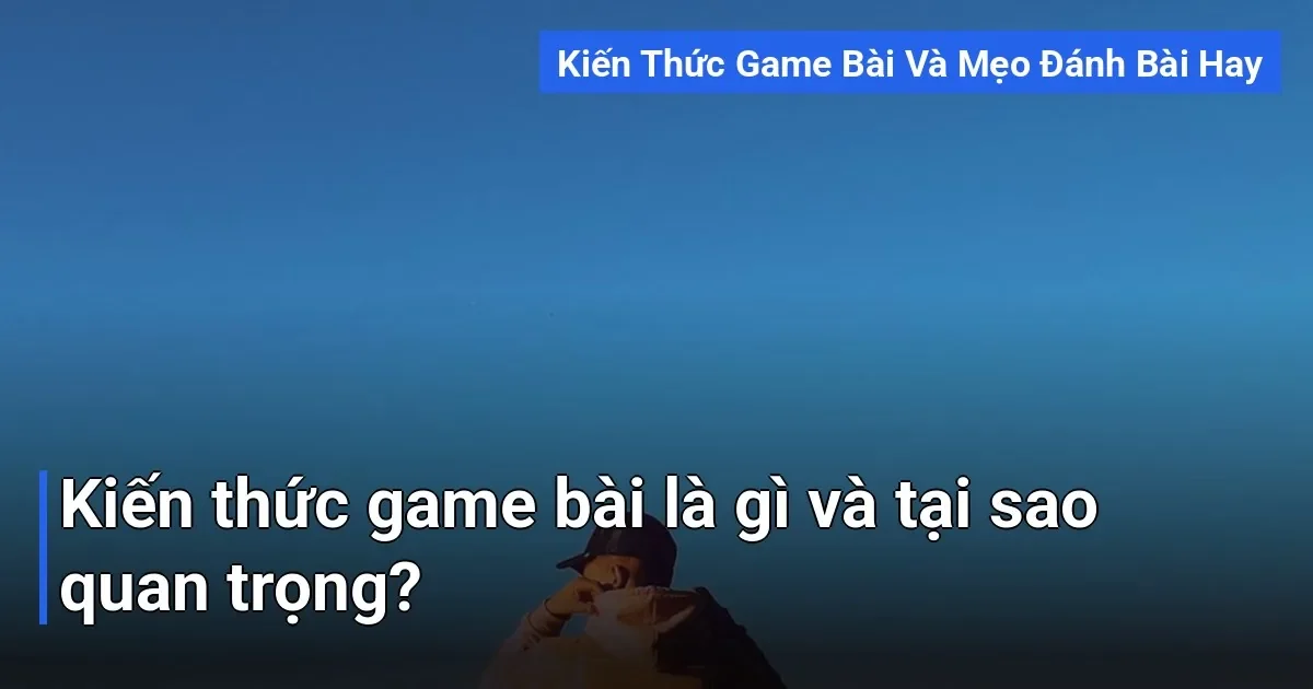 Kiến thức game bài không chỉ đơn thuần là biết luật chơi hay cách đánh bài